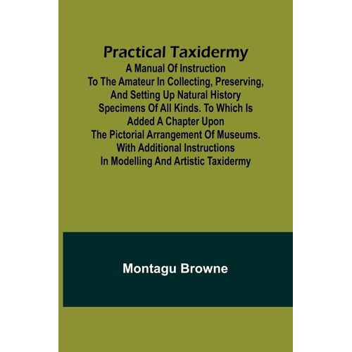 Practical Taxidermy; A Manual Of Instruction To The Amateur In Collecting, Preserving, And Setting Up Natural History Specimens Of All Kinds. To Which Is Added A Chapter Upon The Pictorial Arrangement Of Museums. With Additional Instructions In Modelling