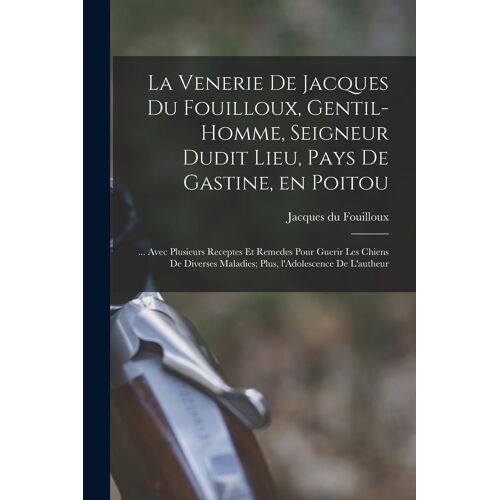 La Venerie De Jacques Du Fouilloux, Gentil-Homme, Seigneur Dudit Lieu, Pays De Gastine, En Poitou; ... Avec Plusieurs Receptes Et Remedes Pour Guerir