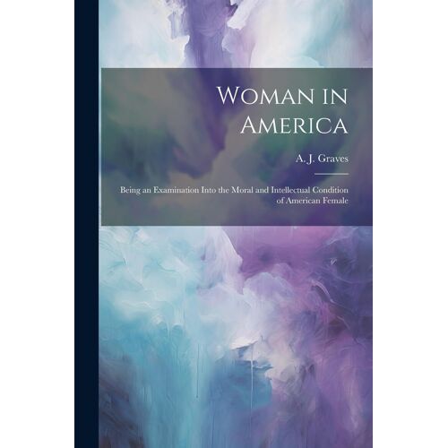 Woman In America: Being An Examination Into The Moral And Intellectual Condition Of American Female