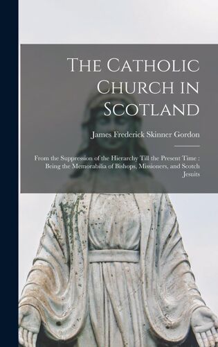 The Catholic Church In Scotland: From The Suppression Of The Hierarchy Till The Present Time: Being The Memorabilia Of Bishops, Missioners, And Scotch