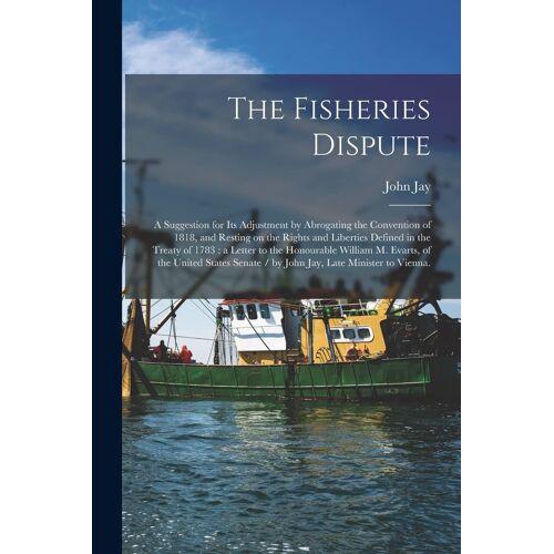 The Fisheries Dispute: A Suggestion For Its Adjustment By Abrogating The Convention Of 1818, And Resting On The Rights And Liberties Defined