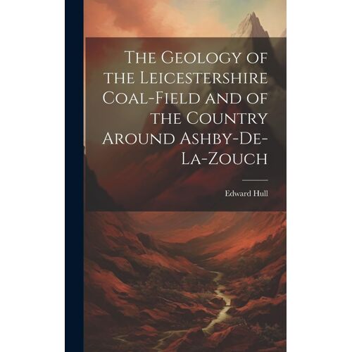 The Geology Of The Leicestershire Coal-Field And Of The Country Around Ashby-De-La-Zouch
