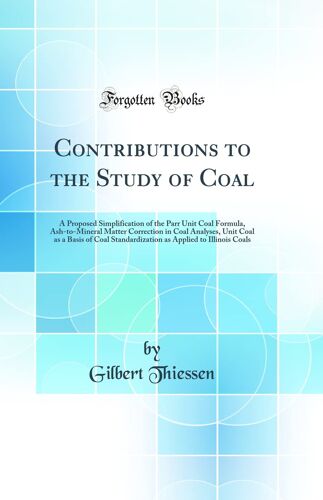 Contributions To The Study Of Coal: A Proposed Simplification Of The Parr Unit Coal Formula, Ash-To-Mineral Matter Correction In Coal Analyses, Unit ... Applied To Illinois Coals (Classic Reprint)