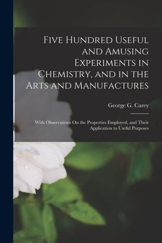 Five Hundred Useful And Amusing Experiments In Chemistry, And In The Arts And Manufactures: With Observations On The Properties Employed, And Their Ap