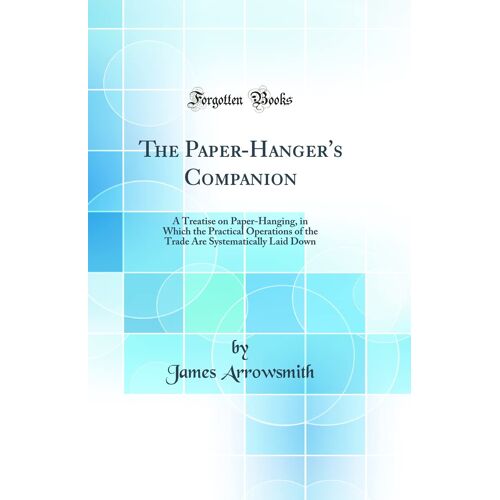 The Paper-Hanger's Companion: A Treatise On Paper-Hanging, In Which The Practical Operations Of The Trade Are Systematically Laid Down (Classic Reprint)