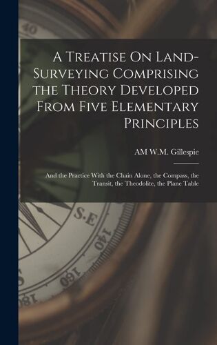 A Treatise On Land-Surveying Comprising The Theory Developed From Five Elementary Principles; And The Practice With The Chain Alone, The Compass, The