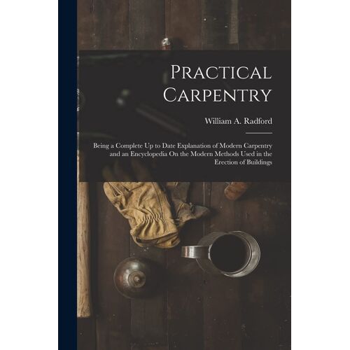 Practical Carpentry: Being A Complete Up To Date Explanation Of Modern Carpentry And An Encyclopedia On The Modern Methods Used In The Erec