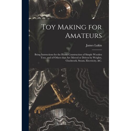 Toy Making For Amateurs: Being Instructions For The Home Construction Of Simple Wooden Toys, And Of Others That Are Moved Or Driven By Weights,