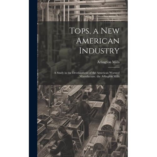 Tops, A New American Industry: A Study In The Development Of The American Worsted Manufacture. The Arlington Mills