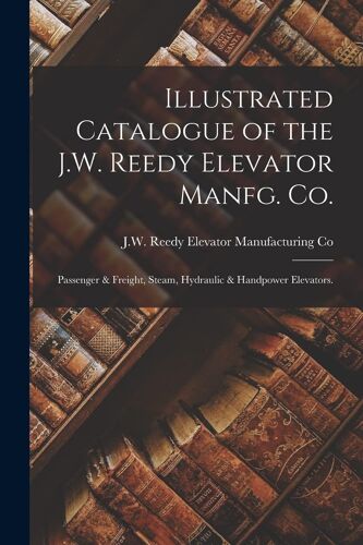 Illustrated Catalogue Of The J.W. Reedy Elevator Manfg. Co.: Passenger & Freight, Steam, Hydraulic & Handpower Elevators.