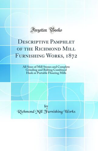 Descriptive Pamphlet Of The Richmond Mill Furnishing Works, 1872: All Sizes Of Mill Stones And Complete Grinding And Bolting Combined Husk Or Portable Flouring Mills (Classic Reprint)