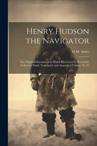 Henry Hudson The Navigator: The Original Documents In Which His Career Is Recorded, Collected, Partly Translated, And Annotated Volume No.27