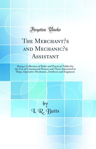 The Merchants And Mechanics Assistant: Being A Collection Of Rules And Practical Tables For The Use Of Commercial Houses And Those Interested In ... Artificers And Engineers (Classic Reprint)