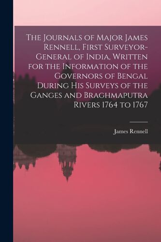 The Journals Of Major James Rennell, First Surveyor-General Of India, Written For The Information Of The Governors Of Bengal During His Surveys Of The