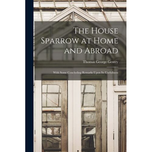 The House Sparrow At Home And Abroad: With Some Concluding Remarks Upon Its Usefullness