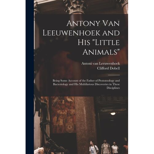 Antony Van Leeuwenhoek And His "Little Animals"; Being Some Account Of The Father Of Protozoology And Bacteriology And His Multifarious Discoveries In These Disciplines