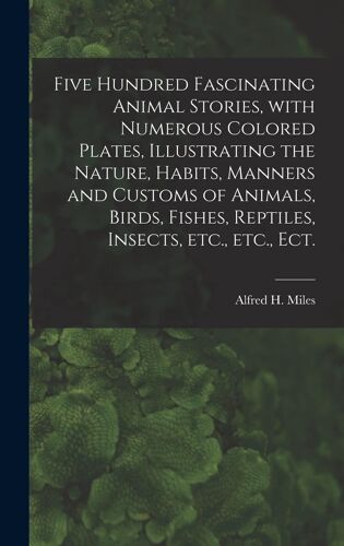 Five Hundred Fascinating Animal Stories, With Numerous Colored Plates, Illustrating The Nature, Habits, Manners And Customs Of Animals, Birds, Fishes, Reptiles, Insects, Etc., Etc., Ect.
