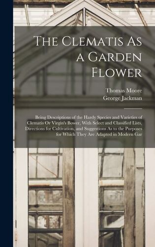 The Clematis As A Garden Flower: Being Descriptions Of The Hardy Species And Varieties Of Clematis Or Virgin's Bower, With Select And Classified Lists