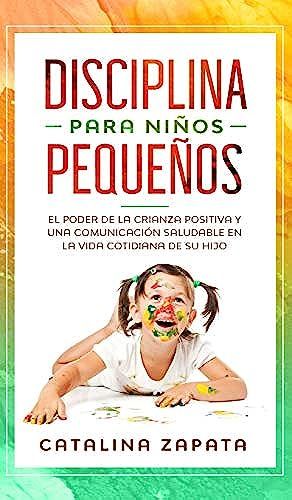 Disciplina Para Niños Pequeños: El Poder De La Crianza Positiva Y Una Comunicación Saludable En La Vida Cotidiana De Su Hijo
