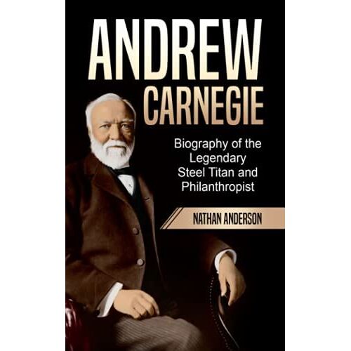Andrew Carnegie: Biography Of The Legendary Steel Titan And Philanthropist