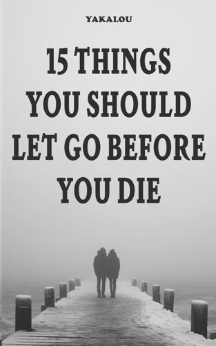 15 Things You Should Let Go Before You Die: Why And What You Need To Do (If You Want A Better Life You Need To Do This Things)