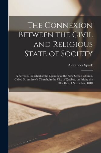 The Connexion Between The Civil And Religious State Of Society [Microform]: A Sermon, Preached At The Opening Of The New Scotch Church, Called St. And
