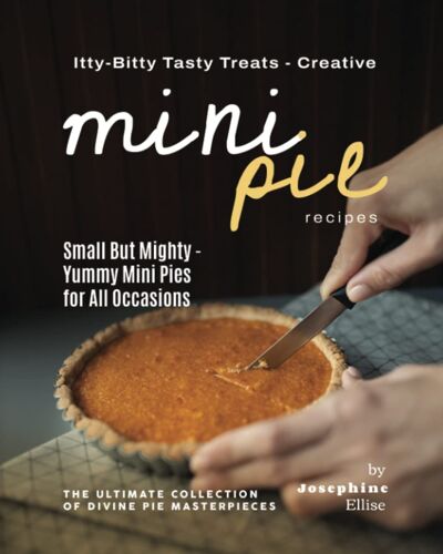Itty-Bitty Tasty Treats - Creative Mini Pie Recipes: Small But Mighty - Yummy Mini Pies For All Occasions (The Ultimate Collection Of Divine Pie Masterpieces)
