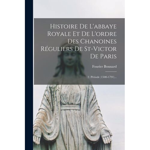 Histoire De L'abbaye Royale Et De L'ordre Des Chanoines Réguliers De St-Victor De Paris: 2. Période (1500-1791)...