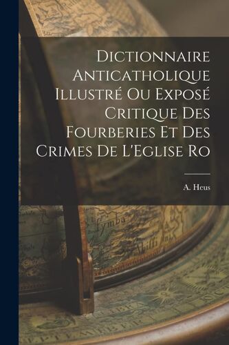 Dictionnaire Anticatholique Illustré Ou Exposé Critique Des Fourberies Et Des Crimes De L'eglise Ro