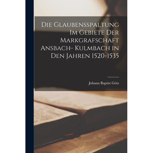 Die Glaubensspaltung Im Gebiete Der Markgrafschaft Ansbach- Kulmbach In Den Jahren 1520-1535