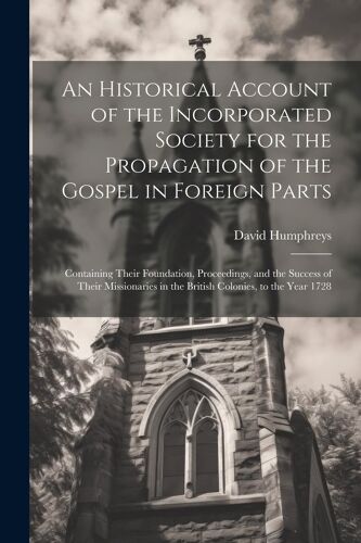An Historical Account Of The Incorporated Society For The Propagation Of The Gospel In Foreign Parts: Containing Their Foundation, Proceedings, And Th