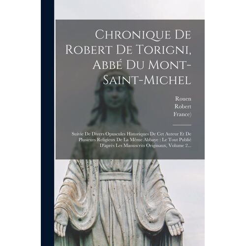 Chronique De Robert De Torigni, Abbé Du Mont-Saint-Michel: Suivie De Divers Opuscules Historiques De Cet Auteur Et De Plusieurs Religieux De La Même A