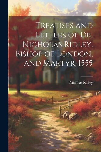 Treatises And Letters Of Dr. Nicholas Ridley, Bishop Of London, And Martyr, 1555
