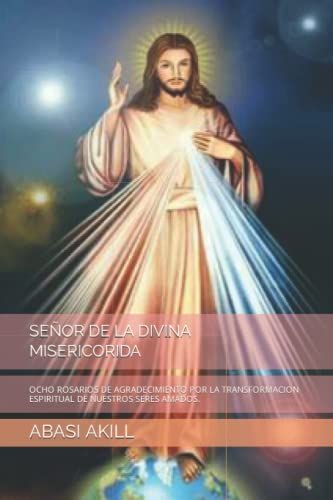 Señor De La Divina Misericorida: Ocho Rosarios De Agradecimiento Por La Transformacion Espiritual De Nuestros Seres Amados.