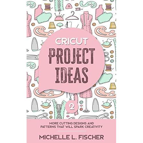 Cricut Project Ideas 2: More Cutting Designs And Patterns That Will Spark Creativity