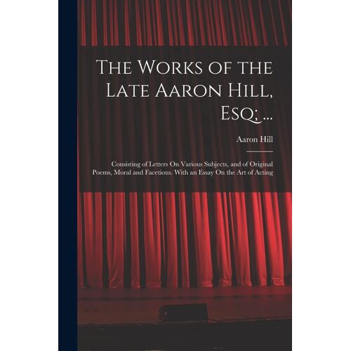 The Works Of The Late Aaron Hill, Esq; ...: Consisting Of Letters On Various Subjects, And Of Original Poems, Moral And Facetious. With An Essay On Th