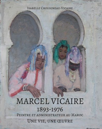Marcel Vicaire, 1893-1976 - Peintre Et Administrateur Au Maroc - Une Vie, Une Oeuvre