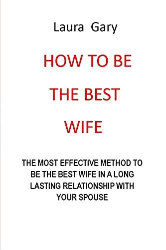 How To Be The Best Wife: The Most Effective Method To Be The Best Wife In A Long Lasting Relationship With Your Spouse No More Pain No More Anger No More Tears