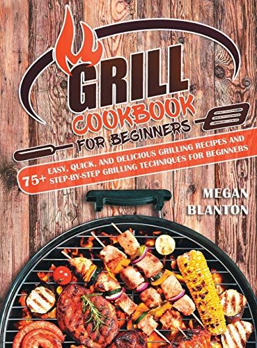 Grill Cookbook For Beginners: 75+ Easy, Quick, And Delicious Grilling Recipes And Step-By-Step Grilling Techniques For Beginners