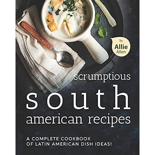 Scrumptious South American Recipes: A Complete Cookbook Of Latin American Dish Ideas!