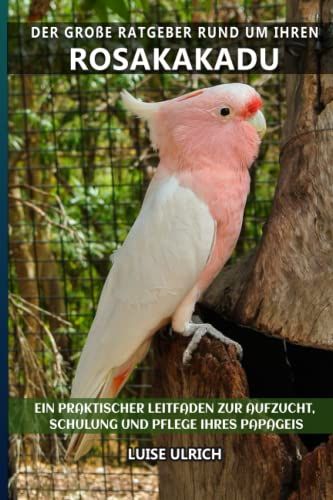 Der Große Ratgeber Rund Um Ihren Rosakakadu: Ein Praktischer Leitfaden Zur Aufzucht, Schulung Und Pflege Ihres Papageis