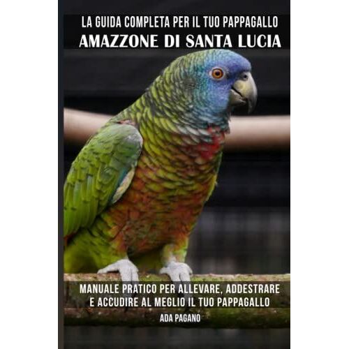 La Guida Completa Per Il Tuo Pappagallo Amazzone Di Santa Lucia: Manuale Pratico Per Allevare, Addestrare E Accudire Al Meglio Il Tuo Pappagallo