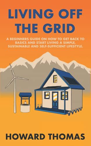 Living Off The Grid: A Beginners Guide On How To Get Back To Basics And Start Living A Simple, Sustainable And Self-Sufficient Lifestyle.