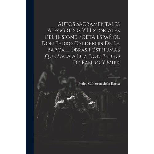 Autos Sacramentales Alegóricos Y Historiales Del Insigne Poeta Español Don Pedro Calderon De La Barca ... Obras Pósthumas Que Saca A Luz Don Pedro De Pando Y Mier