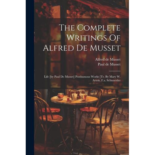 The Complete Writings Of Alfred De Musset: Life [By Paul De Musset] Posthumous Works [Tr. By Mary W. Artois, F.A. Schnneider