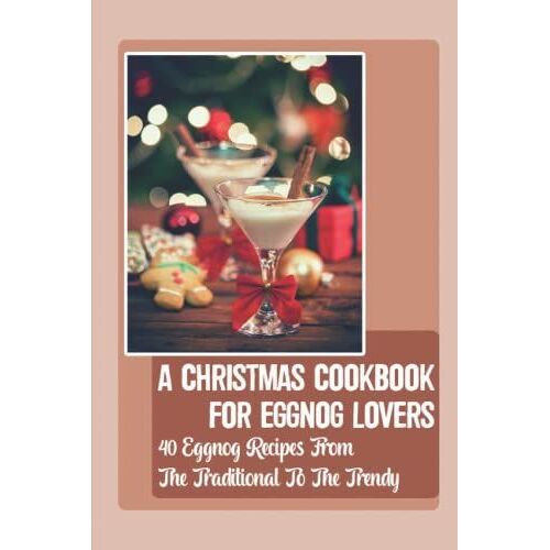 A Christmas Cookbook For Eggnog Lovers: 40 Eggnog Recipes From The Traditional To The Trendy: A Christmas Cookbook