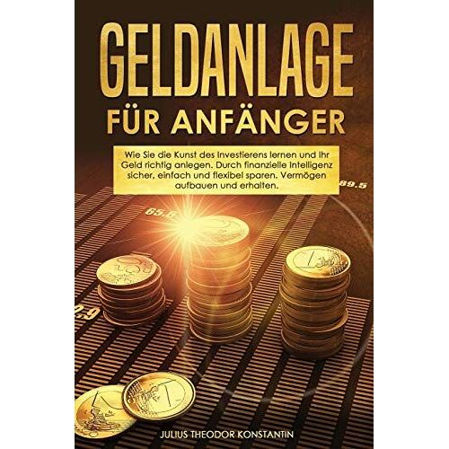 Geldanlage Für Anfänger: Wie Sie Die Kunst Des Investierens Lernen Und Ihr Geld Richtig Anlegen. Durch Finanzielle Intelligenz Sicher, Einfach Und Flexibel Sparen. Vermögen Aufbauen Und Erhalten.