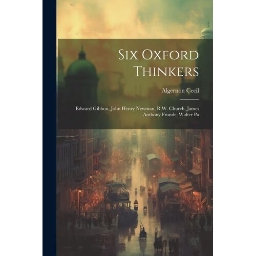 Six Oxford Thinkers: Edward Gibbon, John Henry Newman, R.W. Church, James Anthony Froude, Walter Pa