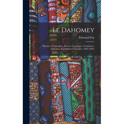 Le Dahomey: Histoire, Géographie, Moeurs, Coutumes, Commerce, Industrie, Expéditions Françaises (1891-1894)