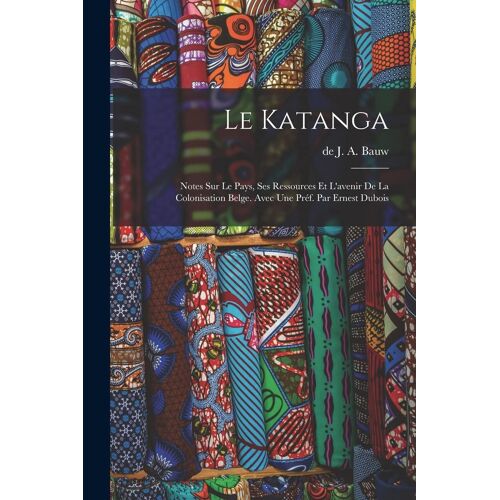 Le Katanga; Notes Sur Le Pays, Ses Ressources Et L'avenir De La Colonisation Belge. Avec Une Préf. Par Ernest Dubois
